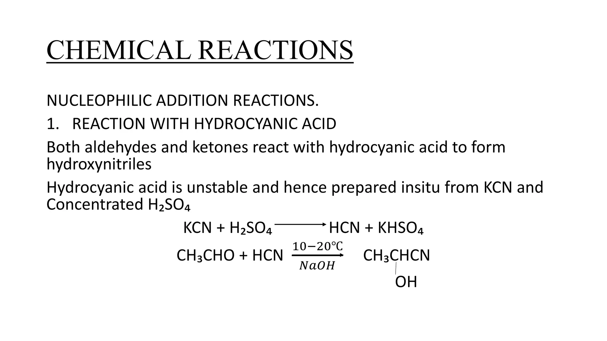CHEMICAL REACTIONS
NUCLEOPHILIC ADDITION REACTIONS.
1. REACTION WITH HYDROCYANIC ACID
Both aldehydes and ketones react with hydrocyanic acid to form
hydroxynitriles
Hydrocyanic acid is unstable and hence prepared insitu from KCN and
Concentrated H₂SO₄
KCN + H₂SO₄ HCN + KHSO₄
CH₃CHO + HCN
10−20℃
𝑁𝑎𝑂𝐻
CH₃CHCN
OH
 
