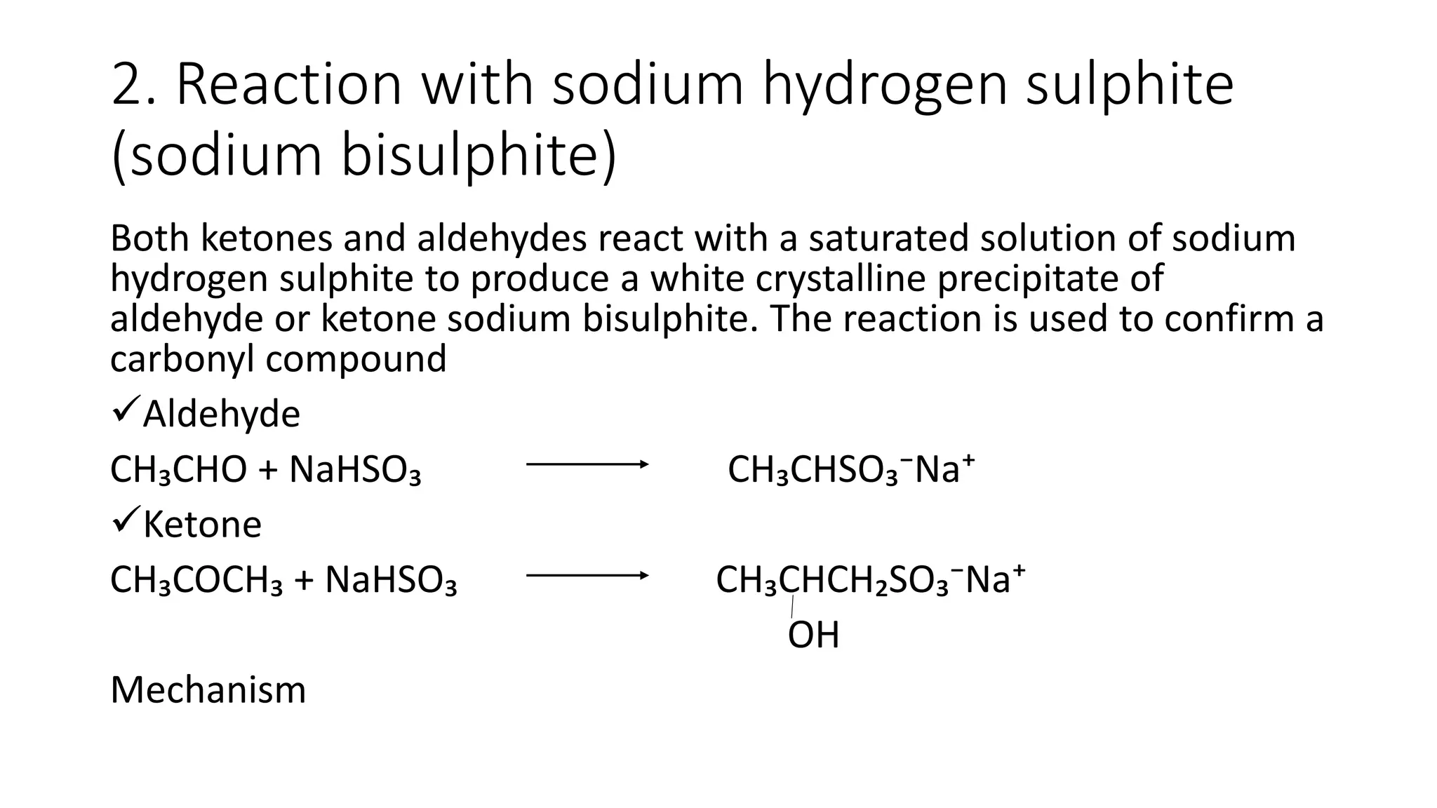 2. Reaction with sodium hydrogen sulphite
(sodium bisulphite)
Both ketones and aldehydes react with a saturated solution of sodium
hydrogen sulphite to produce a white crystalline precipitate of
aldehyde or ketone sodium bisulphite. The reaction is used to confirm a
carbonyl compound
Aldehyde
CH₃CHO + NaHSO₃ CH₃CHSO₃⁻Na⁺
Ketone
CH₃COCH₃ + NaHSO₃ CH₃CHCH₂SO₃⁻Na⁺
OH
Mechanism
 