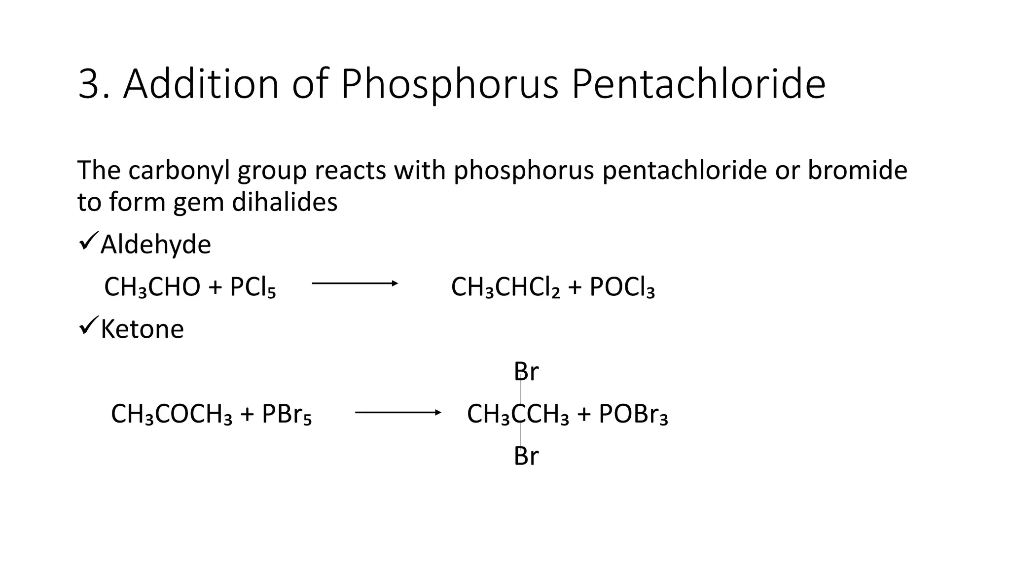 3. Addition of Phosphorus Pentachloride
The carbonyl group reacts with phosphorus pentachloride or bromide
to form gem dihalides
Aldehyde
CH₃CHO + PCl₅ CH₃CHCl₂ + POCl₃
Ketone
Br
CH₃COCH₃ + PBr₅ CH₃CCH₃ + POBr₃
Br
 