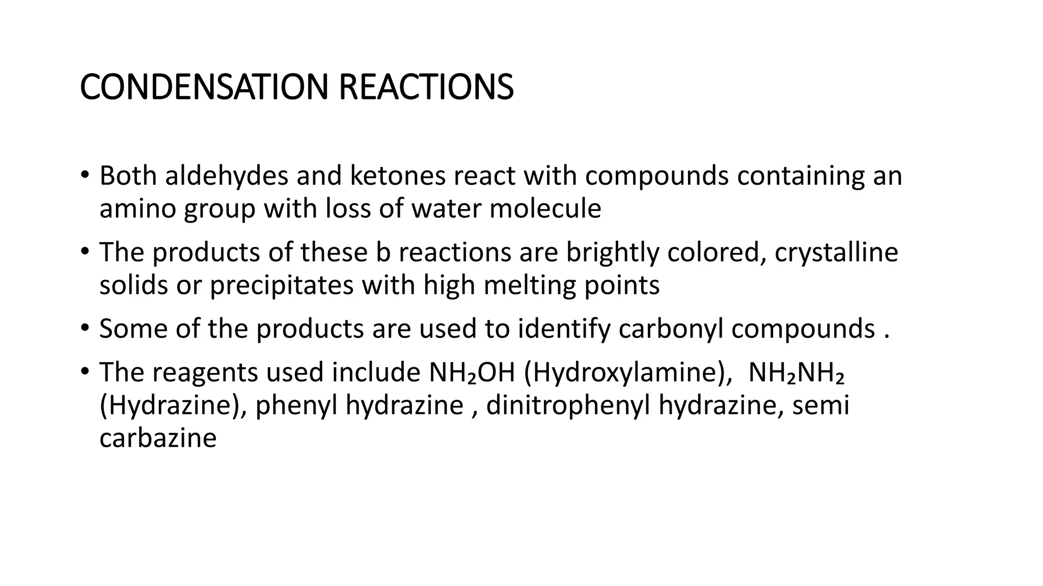 CONDENSATION REACTIONS
• Both aldehydes and ketones react with compounds containing an
amino group with loss of water molecule
• The products of these b reactions are brightly colored, crystalline
solids or precipitates with high melting points
• Some of the products are used to identify carbonyl compounds .
• The reagents used include NH₂OH (Hydroxylamine), NH₂NH₂
(Hydrazine), phenyl hydrazine , dinitrophenyl hydrazine, semi
carbazine
 