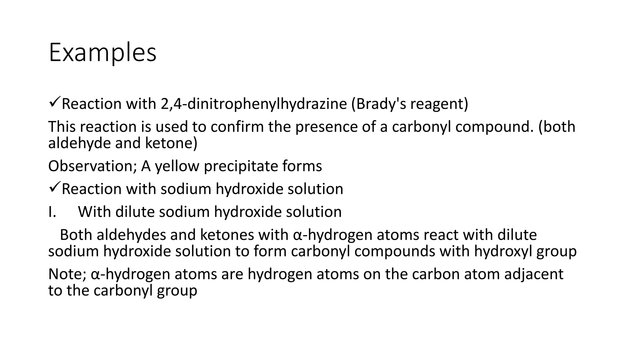 Examples
Reaction with 2,4-dinitrophenylhydrazine (Brady's reagent)
This reaction is used to confirm the presence of a carbonyl compound. (both
aldehyde and ketone)
Observation; A yellow precipitate forms
Reaction with sodium hydroxide solution
I. With dilute sodium hydroxide solution
Both aldehydes and ketones with α-hydrogen atoms react with dilute
sodium hydroxide solution to form carbonyl compounds with hydroxyl group
Note; α-hydrogen atoms are hydrogen atoms on the carbon atom adjacent
to the carbonyl group
 