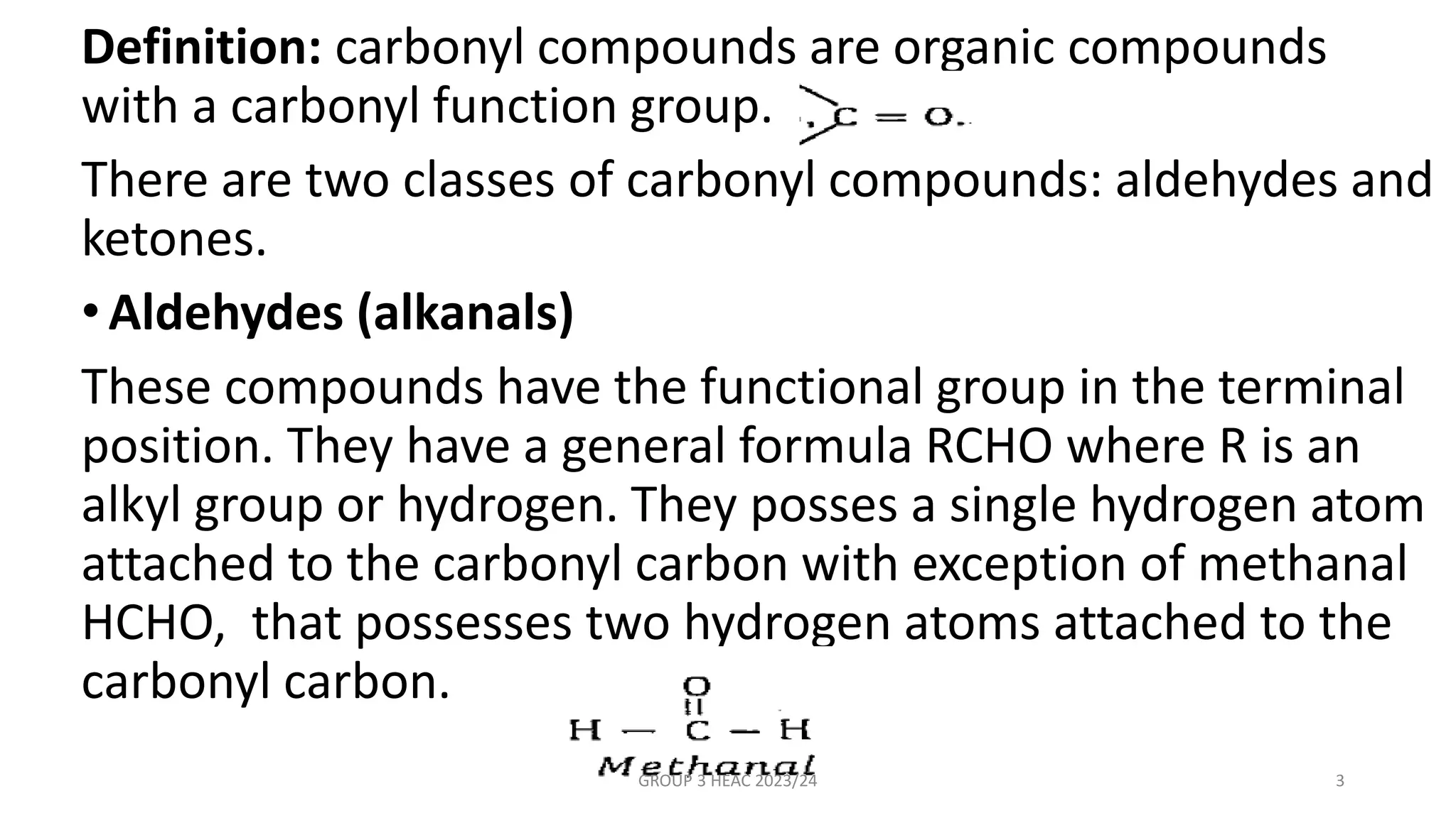 Definition: carbonyl compounds are organic compounds
with a carbonyl function group.
There are two classes of carbonyl compounds: aldehydes and
ketones.
•Aldehydes (alkanals)
These compounds have the functional group in the terminal
position. They have a general formula RCHO where R is an
alkyl group or hydrogen. They posses a single hydrogen atom
attached to the carbonyl carbon with exception of methanal
HCHO, that possesses two hydrogen atoms attached to the
carbonyl carbon.
GROUP 3 HEAC 2023/24 3
 
