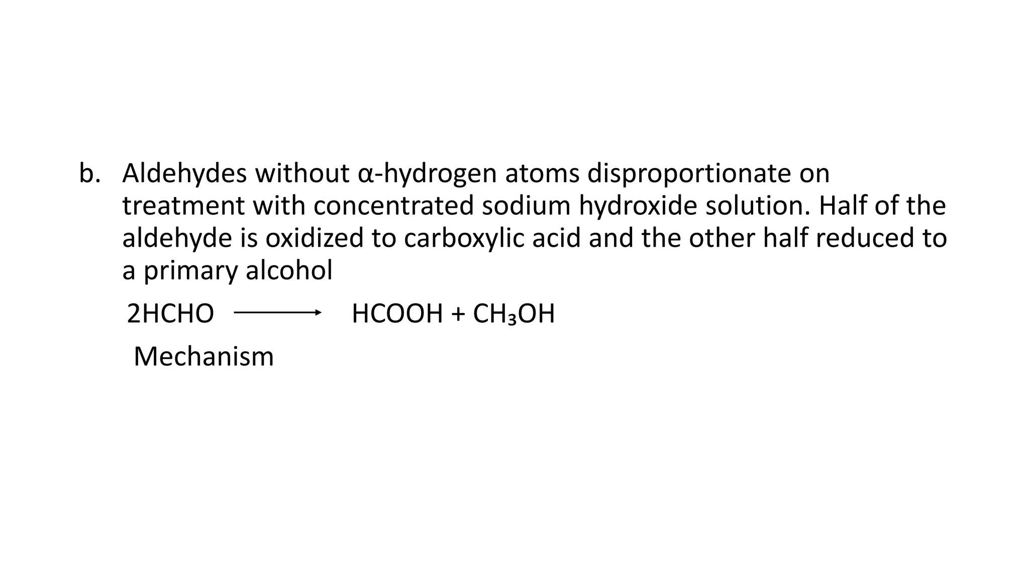 b. Aldehydes without α-hydrogen atoms disproportionate on
treatment with concentrated sodium hydroxide solution. Half of the
aldehyde is oxidized to carboxylic acid and the other half reduced to
a primary alcohol
2HCHO HCOOH + CH₃OH
Mechanism
 