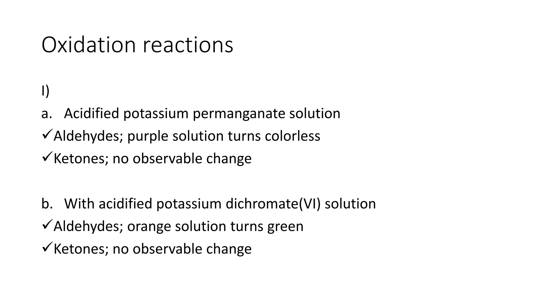 Oxidation reactions
I)
a. Acidified potassium permanganate solution
Aldehydes; purple solution turns colorless
Ketones; no observable change
b. With acidified potassium dichromate(VI) solution
Aldehydes; orange solution turns green
Ketones; no observable change
 
