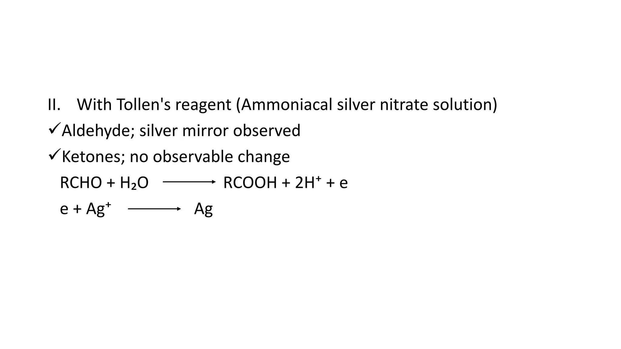 II. With Tollen's reagent (Ammoniacal silver nitrate solution)
Aldehyde; silver mirror observed
Ketones; no observable change
RCHO + H₂O RCOOH + 2H⁺ + e
e + Ag⁺ Ag
 