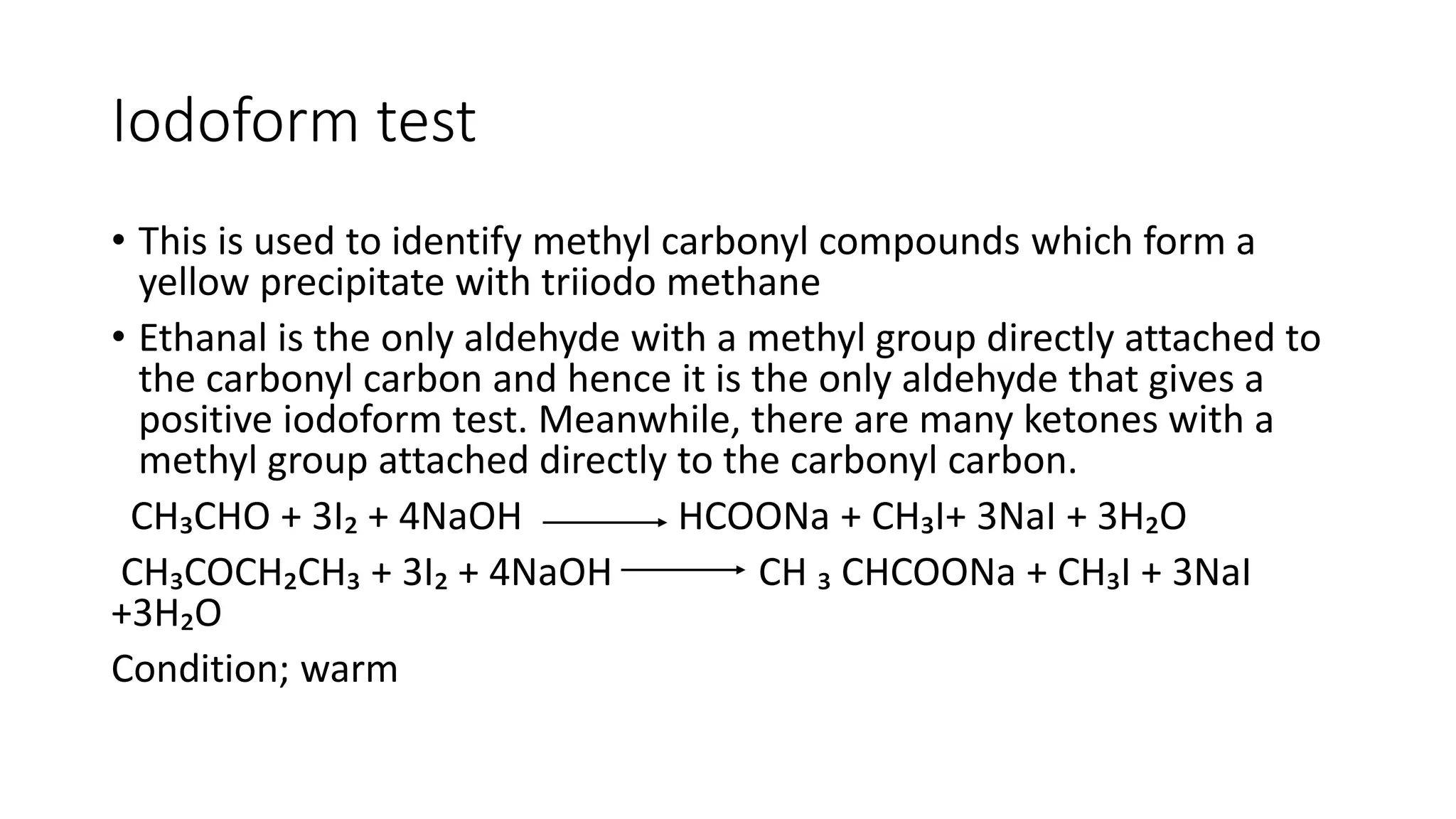 Iodoform test
• This is used to identify methyl carbonyl compounds which form a
yellow precipitate with triiodo methane
• Ethanal is the only aldehyde with a methyl group directly attached to
the carbonyl carbon and hence it is the only aldehyde that gives a
positive iodoform test. Meanwhile, there are many ketones with a
methyl group attached directly to the carbonyl carbon.
CH₃CHO + 3I₂ + 4NaOH HCOONa + CH₃I+ 3NaI + 3H₂O
CH₃COCH₂CH₃ + 3I₂ + 4NaOH CH ₃ CHCOONa + CH₃I + 3NaI
+3H₂O
Condition; warm
 
