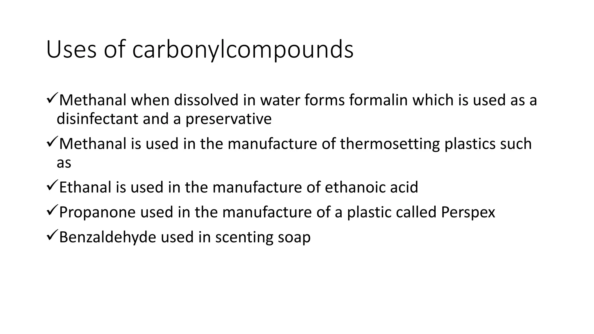 Uses of carbonylcompounds
Methanal when dissolved in water forms formalin which is used as a
disinfectant and a preservative
Methanal is used in the manufacture of thermosetting plastics such
as
Ethanal is used in the manufacture of ethanoic acid
Propanone used in the manufacture of a plastic called Perspex
Benzaldehyde used in scenting soap
 