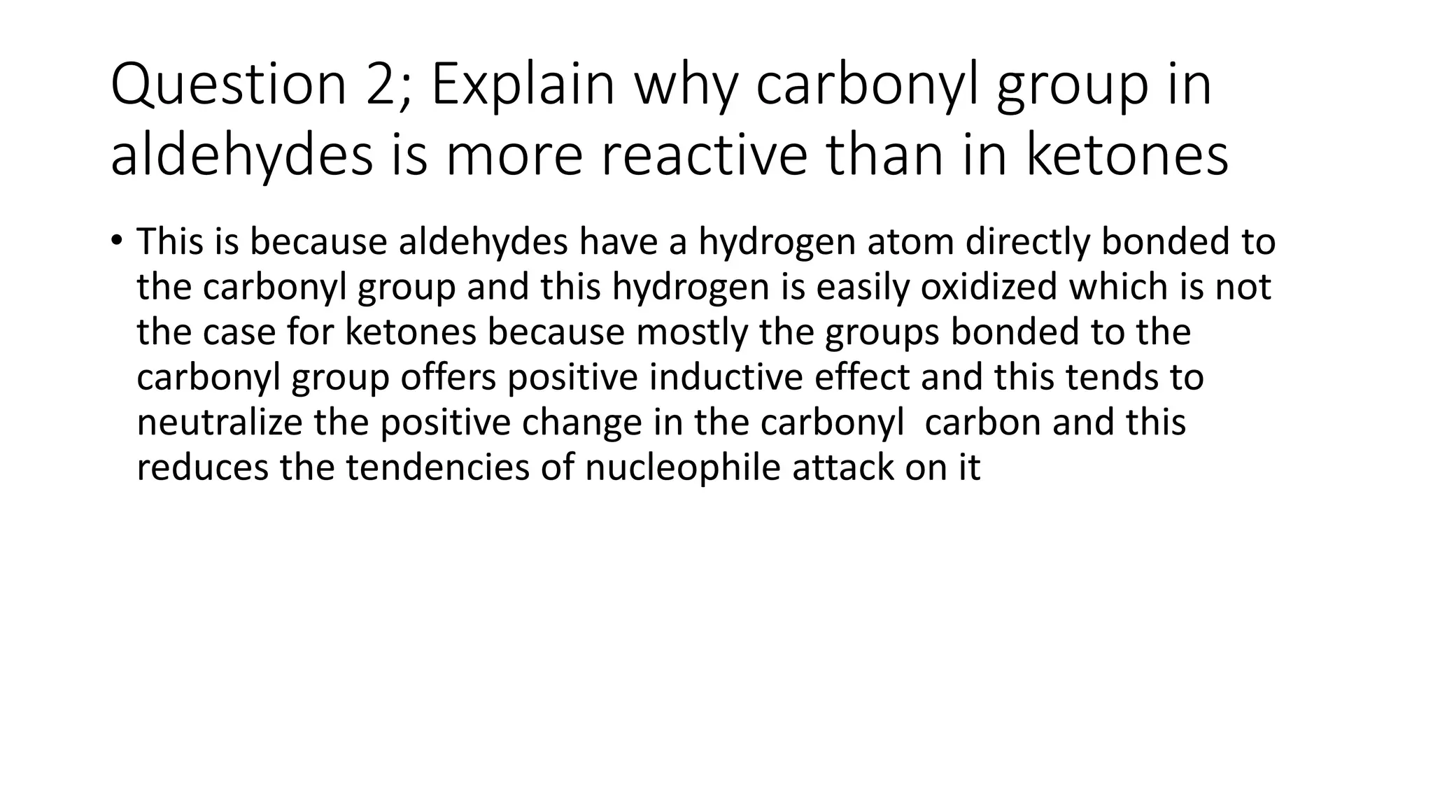 Question 2; Explain why carbonyl group in
aldehydes is more reactive than in ketones
• This is because aldehydes have a hydrogen atom directly bonded to
the carbonyl group and this hydrogen is easily oxidized which is not
the case for ketones because mostly the groups bonded to the
carbonyl group offers positive inductive effect and this tends to
neutralize the positive change in the carbonyl carbon and this
reduces the tendencies of nucleophile attack on it
 