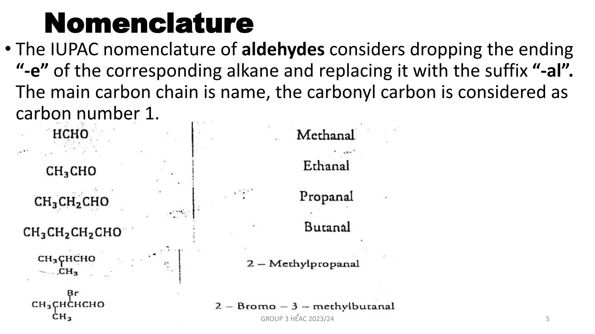 Nomenclature
• The IUPAC nomenclature of aldehydes considers dropping the ending
“-e” of the corresponding alkane and replacing it with the suffix “-al”.
The main carbon chain is name, the carbonyl carbon is considered as
carbon number 1.
GROUP 3 HEAC 2023/24 5
 