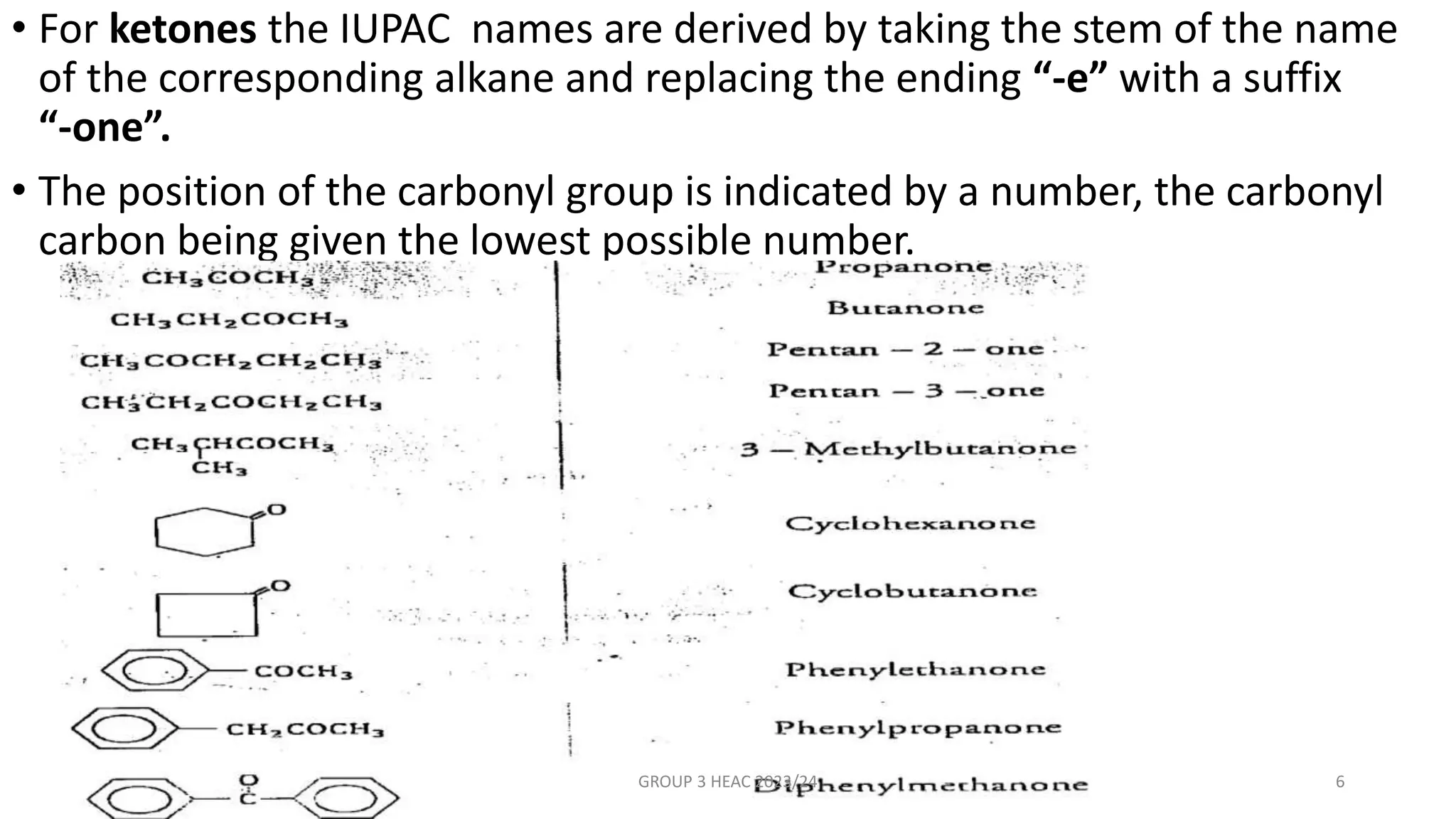 • For ketones the IUPAC names are derived by taking the stem of the name
of the corresponding alkane and replacing the ending “-e” with a suffix
“-one”.
• The position of the carbonyl group is indicated by a number, the carbonyl
carbon being given the lowest possible number.
GROUP 3 HEAC 2023/24 6
 
