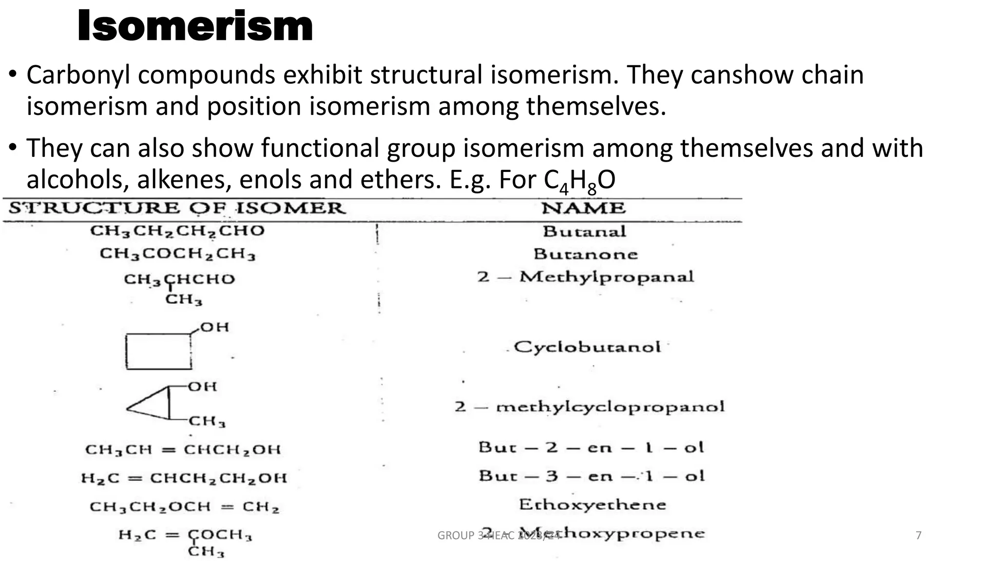 Isomerism
• Carbonyl compounds exhibit structural isomerism. They canshow chain
isomerism and position isomerism among themselves.
• They can also show functional group isomerism among themselves and with
alcohols, alkenes, enols and ethers. E.g. For C4H8O
GROUP 3 HEAC 2023/24 7
 
