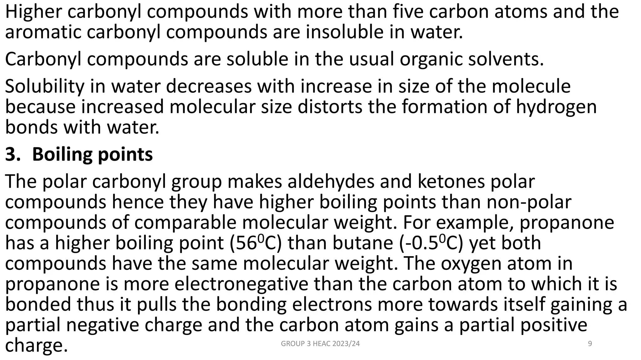 Higher carbonyl compounds with more than five carbon atoms and the
aromatic carbonyl compounds are insoluble in water.
Carbonyl compounds are soluble in the usual organic solvents.
Solubility in water decreases with increase in size of the molecule
because increased molecular size distorts the formation of hydrogen
bonds with water.
3. Boiling points
The polar carbonyl group makes aldehydes and ketones polar
compounds hence they have higher boiling points than non-polar
compounds of comparable molecular weight. For example, propanone
has a higher boiling point (560C) than butane (-0.50C) yet both
compounds have the same molecular weight. The oxygen atom in
propanone is more electronegative than the carbon atom to which it is
bonded thus it pulls the bonding electrons more towards itself gaining a
partial negative charge and the carbon atom gains a partial positive
charge. GROUP 3 HEAC 2023/24 9
 