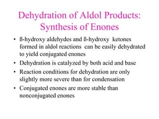 Dehydration of Aldol Products:
Synthesis of Enones
• ß-hydroxy aldehydes and ß-hydroxy ketones
formed in aldol reactions can be easily dehydrated
to yield conjugated enones
• Dehydration is catalyzed by both acid and base
• Reaction conditions for dehydration are only
slightly more severe than for condensation
• Conjugated enones are more stable than
nonconjugated enones
 