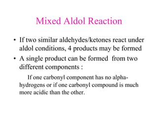 Mixed Aldol Reaction
• If two similar aldehydes/ketones react under
aldol conditions, 4 products may be formed
• A single product can be formed from two
different components :
If one carbonyl component has no alpha-
hydrogens or if one carbonyl compound is much
more acidic than the other.
 