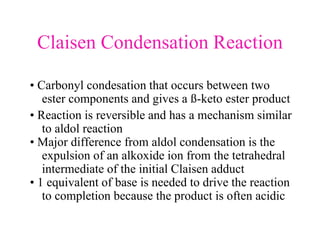 Claisen Condensation Reaction
• Carbonyl condesation that occurs between two
ester components and gives a ß-keto ester product
• Reaction is reversible and has a mechanism similar
to aldol reaction
• Major difference from aldol condensation is the
expulsion of an alkoxide ion from the tetrahedral
intermediate of the initial Claisen adduct
• 1 equivalent of base is needed to drive the reaction
to completion because the product is often acidic
 