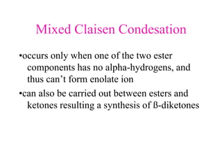 Mixed Claisen Condesation
•occurs only when one of the two ester
components has no alpha-hydrogens, and
thus can’t form enolate ion
•can also be carried out between esters and
ketones resulting a synthesis of ß-diketones
 