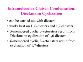 Intramolecular Claisen Condensation:
Dieckmann Cyclization
• can be carried out with diesters
• works best on 1, 6-diesters and 1,7-diesters
• 5-membered cyclic ß-ketoesters result from
Dieckmann cyclization of 1,6-diesters
• 6-membered cyclic ß-keto esters result from
cyclization of 1,7-diesters
 