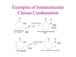 Examples of Intramolecular
Claisen Condensation
O
O
O
C
O
H
OEt
OEt
Diethyl hexanedioate
(a 1,6 -Diester)
1. Na+ -OEt, ethanol
2. H3O+
OEt
EtO
Ethyl 2-oxocyclopentanecarboxylate
(82%)
O
O
O
C
O
OEt
OEt
Diethyl heptanediote
(a 1,7- Diester)
1. Na+ -OEt, ethanol
2. H3O+ OEt
+
Ethyl-2-oxocyclohexane carboxylate
 