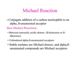 Michael Reaction
• Conjugate addition of a carbon nucleophile to an
alpha, ß-unsaturated acceptor
Best Michael Reactions:
• Between unusually acidic donors (ß-ketoesters or ß-
diketones)
• Unhindered alpha,ß-unsaturated acceptors
• Stable enolates are Michael donors, and alpha,ß-
unsaturated compounds are Michael acceptors
 