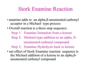 Stork Enamine Reaction
• enamine adds to an alpha,ß-unsaturated carbonyl
acceptor in a Michael- type process
• Overall reaction is a three-step sequence:
Step 1: Enamine formation from a ketone
Step 2: Michael-type addition to an alpha, ß-
unsaturated carbonyl compound
Step 3: Enamine Hydrolysis back to ketone
• net effect of Stork Enamine reaction sequence is
the Michael addition of a ketone to an alpha,ß-
unsaturated carbonyl compound
 