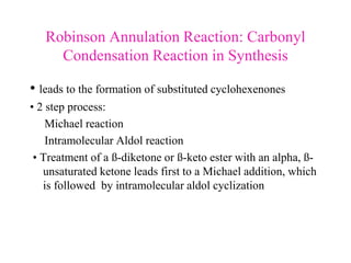 Robinson Annulation Reaction: Carbonyl
Condensation Reaction in Synthesis
• leads to the formation of substituted cyclohexenones
• 2 step process:
Michael reaction
Intramolecular Aldol reaction
• Treatment of a ß-diketone or ß-keto ester with an alpha, ß-
unsaturated ketone leads first to a Michael addition, which
is followed by intramolecular aldol cyclization
 