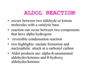 ALDOL REACTION
• occurs between two aldehyde or ketone
molecules with a catalytic base
• reaction can occur between two components
that have alpha hydrogens
• reversible condensation reaction
• two highlights: enolate formation and
nucleophilic attack at a carbonyl carbon
• Aldol products are: alpha-ß-unsaturated
aldehydes/ketones and ß-hydroxy
aldehydes/ketones
 