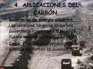 4. APLICACIONES DEL CARBÓN. Generación de energía eléctrica.  Las centrales térmicas de carbón pulverizado constituyen la principal fuente mundial de energía eléctrica. Coque .  El coque es el producto de la pirólisis del carbón en ausencia de aire.  