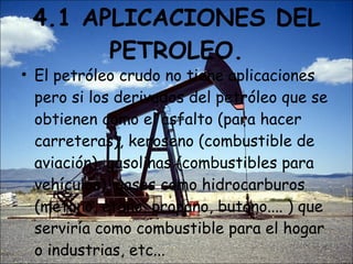 4.1 APLICACIONES DEL PETROLEO. El petróleo crudo no tiene aplicaciones pero si los derivados del petróleo que se obtienen como el asfalto (para hacer carreteras), keroseno (combustible de aviación), gasolinas (combustibles para vehículos), gases como hidrocarburos (metano, etano, propano, butano.... ) que serviría como combustible para el hogar o industrias, etc... 