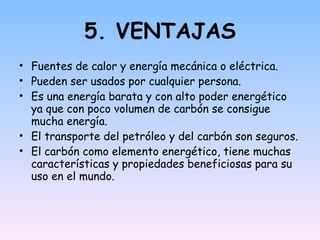 5. VENTAJAS Fuentes de calor y energía mecánica o eléctrica. Pueden ser usados por cualquier persona. Es una energía barata y con alto poder energético ya que con poco volumen de carbón se consigue mucha energía. El transporte del petróleo y del carbón son seguros. El carbón como elemento energético, tiene muchas características y propiedades beneficiosas para su uso en el mundo. 