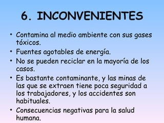 6. INCONVENIENTES Contamina al medio ambiente con sus gases tóxicos. Fuentes agotables de energía. No se pueden reciclar en la mayoría de los casos. Es bastante contaminante, y las minas de las que se extraen tiene poca seguridad a los trabajadores, y los accidentes son habituales. Consecuencias negativas para la salud humana.  