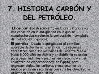 7. HISTORIA CARBÓN Y DEL PETRÓLEO. El carbón:  fue descubierto en la prehistoria y ya era conocido en la antigüedad en la que se manufacturaba mediante la combustión incompleta de materiales orgánicos.  El petróleo:  Desde la antigüedad el petróleo aparecía de forma natural en ciertas regiones terrestres como son los países de Oriente Medio. Hace 6.000 años en Asiria y en Babilonia se usaba para pegar ladrillos y piedras, en medicina y en el calafateo de embarcaciones; en Egipto, para engrasar pieles; las culturas precolombinas de México pintaron esculturas con él; y los chinos ya lo utilizaban como combustible. 