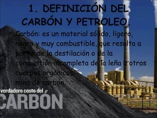 1. DEFINICIÓN DEL CARBÓN Y PETROLEO.  Carbón: es un material sólido, ligero, negro y muy combustible, que resulta a partir de la destilación o de la combustión incompleta de la leña u otros cuerpos orgánicos: mina de carbón. 