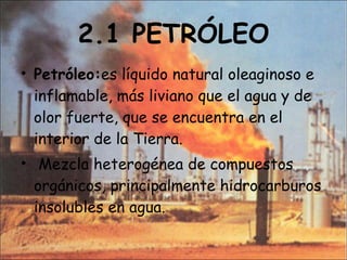 2.1 PETRÓLEO Petróleo: es líquido natural oleaginoso e inflamable, más liviano que el agua y de olor fuerte, que se encuentra en el interior de la Tierra.  Mezcla heterogénea de compuestos orgánicos, principalmente hidrocarburos insolubles en agua.  