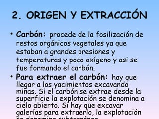 2. ORIGEN Y EXTRACCIÓN Carbón:  procede de la fosilización de restos orgánicos vegetales ya que estaban a grandes presiones y temperaturas y poco  oxígeno y asi se fue formando el carbón. Para extraer el carbón:  hay que llegar a los yacimientos excavando minas. Si el carbón se extrae desde la superficie la explotación se denomina a cielo abierto. Si hay que excavar galerías para extraerlo, la explotación se denomina subterránea. 