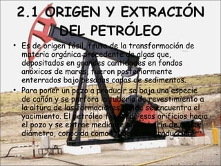 2.1 ORIGEN Y EXTRACIÓN DEL PETRÓLEO Es de origen fósil, fruto de la transformación de materia orgánica procedente de algas que, depositados en grandes cantidades en fondos anóxicos de mares, fueron posteriormente enterrados bajo pesadas capas de sedimentos. Para poner un pozo a producir se baja una especie de cañón y se perfora la tubería de revestimiento a la altura de las formaciones donde se encuentra el yacimiento. El petróleo fluye por esos orificios hacia el pozo y se extrae mediante una tubería de menor diámetro, conocida como "tubería de producción".  