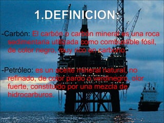 -Carbón:  El carbón o carbón mineral es una roca sedimentaria utilizada como combustible fósil, de color negro, muy rico en carbono.  -Petróleo:  es un aceite mineral natural, no refinado, de color pardo o verdinegro, olor fuerte, constituido por una mezcla de hidrocarburos. 