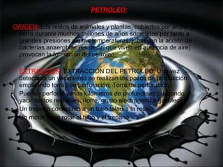 PETROLEO: ORIGEN:  Los restos de animales y plantas, cubiertos por arcilla y tierra durante muchos millones de años sometidos por tanto a grandes presiones y altas temperaturas, junto con la acción de bacterias anaerobias (es decir, que viven en ausencia de aire) provocan la formación del petróleo. EXTRACCION:   EXTRACCION DEL PETROLEO: Una vez detectado un yacimiento se realizan los pozos de producción empleando torres de perforación. Torre de perforación :  Pueden perforar varios kilómetros de profundidad buscando yacimientos rentables. (torre, grupo electrógeno a gasoleo)  Un trepano conectado a un tubo taladra la roca.  Un motor hace rotar el tubo y el trepano.  
