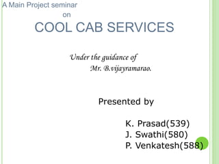 A Main Project seminar
on
COOL CAB SERVICES
Under the guidance of
Mr. B.vijayramarao.
Presented by
K. Prasad(539)
J. Swathi(580)
P. Venkatesh(588)
 
