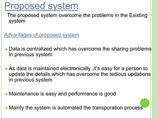 Proposed system
The proposed system overcome the problems in the Existing
system
Advantages of proposed system
 Data is centralized which has overcome the sharing problems
in previous system
 As data is maintained electronically ,it’s easy for a person to
update the details,which has overcome the tedious updations
in previous system
 Maintenance is easy and performance is good
 Mainly the system is automated the transporation process
 