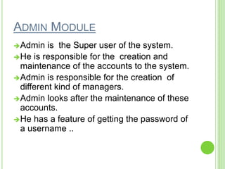 ADMIN MODULE
Admin is the Super user of the system.
He is responsible for the creation and
maintenance of the accounts to the system.
Admin is responsible for the creation of
different kind of managers.
Admin looks after the maintenance of these
accounts.
He has a feature of getting the password of
a username ..
 