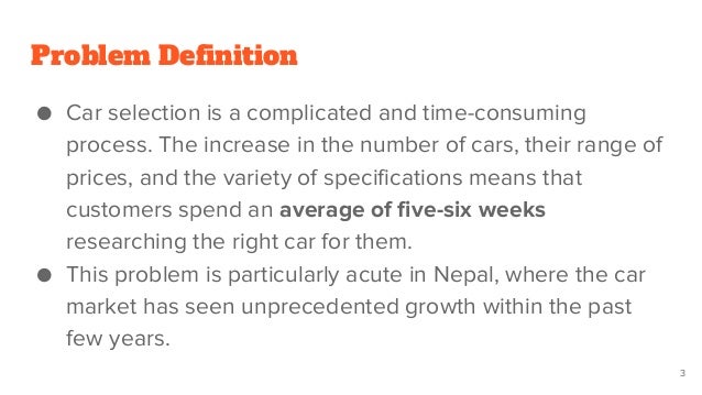 Problem Definition
● Car selection is a complicated and time-consuming
process. The increase in the number of cars, their range of
prices, and the variety of specifications means that
customers spend an average of five-six weeks
researching the right car for them.
● This problem is particularly acute in Nepal, where the car
market has seen unprecedented growth within the past
few years.
3
 