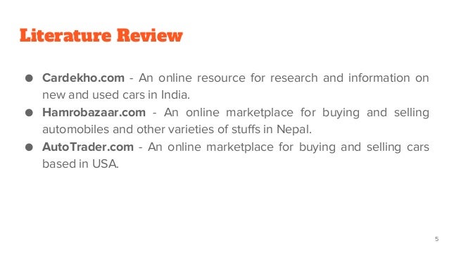 Literature Review
● Cardekho.com - An online resource for research and information on
new and used cars in India.
● Hamrobazaar.com - An online marketplace for buying and selling
automobiles and other varieties of stuffs in Nepal.
● AutoTrader.com - An online marketplace for buying and selling cars
based in USA.
5
 