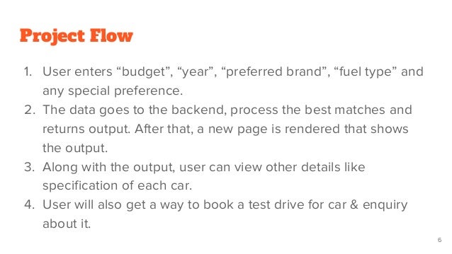 Project Flow
1. User enters “budget”, “year”, “preferred brand”, “fuel type” and
any special preference.
2. The data goes to the backend, process the best matches and
returns output. After that, a new page is rendered that shows
the output.
3. Along with the output, user can view other details like
specification of each car.
4. User will also get a way to book a test drive for car & enquiry
about it.
6
 