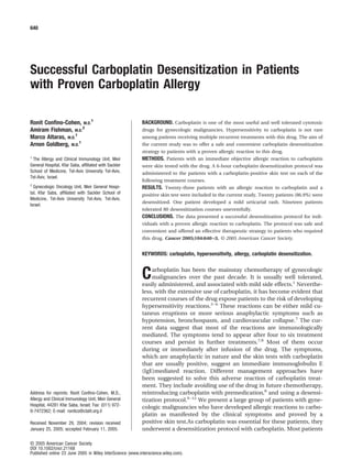 Successful Carboplatin Desensitization in Patients
with Proven Carboplatin Allergy
Ronit Conﬁno-Cohen, M.D.
1
Amiram Fishman, M.D.
2
Marco Altaras, M.D.
1
Arnon Goldberg, M.D.
1
1
The Allergy and Clinical Immunology Unit, Meir
General Hospital, Kfar Saba, afﬁliated with Sackler
School of Medicine, Tel-Aviv University Tel-Aviv,
Tel-Aviv, Israel.
2
Gynecologic Oncology Unit, Meir General Hospi-
tal, Kfar Saba, afﬁliated with Sackler School of
Medicine, Tel-Aviv University Tel-Aviv, Tel-Aviv,
Israel.
Address for reprints: Ronit Conﬁno-Cohen, M.D.,
Allergy and Clinical Immunology Unit, Meir General
Hospital, 44281 Kfar Saba, Israel; Fax: (011) 972-
9-7472362; E-mail: ronitco@clalit.org.il
Received November 29, 2004; revision received
January 25, 2005; accepted February 11, 2005.
BACKGROUND. Carboplatin is one of the most useful and well tolerated cytotoxic
drugs for gynecologic malignancies. Hypersensitivity to carboplatin is not rare
among patients receiving multiple recurrent treatments with this drug. The aim of
the current study was to offer a safe and convenient carboplatin desensitization
strategy to patients with a proven allergic reaction to this drug.
METHODS. Patients with an immediate objective allergic reaction to carboplatin
were skin tested with the drug. A 6-hour carboplatin desensitization protocol was
administered to the patients with a carboplatin-positive skin test on each of the
following treatment courses.
RESULTS. Twenty-three patients with an allergic reaction to carboplatin and a
positive skin test were included in the current study. Twenty patients (86.9%) were
desensitized. One patient developed a mild urticarial rash. Nineteen patients
tolerated 80 desensitization courses uneventfully.
CONCLUSIONS. The data presented a successful desensitization protocol for indi-
viduals with a proven allergic reaction to carboplatin. The protocol was safe and
convenient and offered an effective therapeutic strategy to patients who required
this drug. Cancer 2005;104:640–3. © 2005 American Cancer Society.
KEYWORDS: carboplatin, hypersensitivity, allergy, carboplatin desensitization.
Carboplatin has been the mainstay chemotherapy of gynecologic
malignancies over the past decade. It is usually well tolerated,
easily administered, and associated with mild side effects.1
Neverthe-
less, with the extensive use of carboplatin, it has become evident that
recurrent courses of the drug expose patients to the risk of developing
hypersensitivity reactions.2–6
These reactions can be either mild cu-
taneus eruptions or more serious anaphylactic symptoms such as
hypotension, bronchospasm, and cardiovascular collapse.7
The cur-
rent data suggest that most of the reactions are immunologically
mediated. The symptoms tend to appear after four to six treatment
courses and persist in further treatments.7,8
Most of them occur
during or immediately after infusion of the drug. The symptoms,
which are anaphylactic in nature and the skin tests with carboplatin
that are usually positive, suggest an immediate immunoglobulin E
(IgE)mediated reaction. Different management approaches have
been suggested to solve this adverse reaction of carboplatin treat-
ment. They include avoiding use of the drug in future chemotherapy,
reintroducing carboplatin with premedication,8
and using a desensi-
tization protocol.9–12
We present a large group of patients with gyne-
cologic malignancies who have developed allergic reactions to carbo-
platin as manifested by the clinical symptoms and proved by a
positive skin test.As carboplatin was essential for these patients, they
underwent a desensitization protocol with carboplatin. Most patients
640
© 2005 American Cancer Society
DOI 10.1002/cncr.21168
Published online 23 June 2005 in Wiley InterScience (www.interscience.wiley.com).
 