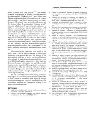 them including only case reports.3–5,17
Two studies
reported small groups of patients that were desensi-
tized successfully. Markman et al.11
reported success-
ful desensitization in four of ﬁve patients with either a
hypersensitivity reaction or a positive skin test to car-
boplatin. All patients were premedicated extensively
for 5 days before desensitization. Robinson et al.10
reported a high rate of success in desensitization to
different chemotherapy agents. Eight patients with
clinical carboplatin hypersensitivity were included in
that study. Four of them underwent intravenous de-
sensitization and tolerated further treatment courses
with the drug. An allergic reaction was not conﬁrmed
by a skin test in that study. In contrast to these studies,
Choi et al.18
recently reported their experience with
desensitization in eight patients allergic to carbopla-
tin. In 2 patients, a 6-hour desensitization protocol
was attempted without success. Nevertheless, all pa-
tients tolerated uneventfully a longer infusion proto-
col.
The current study presents a large group of pa-
tients with a clinical allergic reaction to carboplatin
conﬁrmed by a positive skin test. The majority of the
patients had moderate to severe reactions. The com-
mon attitude in such circumstances would have been
to withhold carboplatin treatment in these patients.
However, because carboplatin was an indispensable
treatment, the majority of these patients were desen-
sitized successfully and tolerated further treatments
thereafter. The protocol we used is simple and short
and does not require overnight hospitalization or ad-
ditional premedication.
To our knowledge, the current study is the ﬁrst
large report of a successful desensitization protocol for
a large sample of individuals with a proven allergic
reaction to carboplatin. The data presented offer safe,
convenient, and effective therapeutic strategy to pa-
tients who need this drug.
REFERENCES
1. Markman M, Bookman MA. Second-line treatment of ovar-
ian cancer. Oncologist. 2000;5:26–35.
2. Hendrick AM, Simmons D, Cantwell BMJ. Allergic reactions
to carboplatin. Ann Oncol. 1992;3:239–240.
3. Planner RS, Weerasiri T, Timminis D, Grant P. Hypersensi-
tivity reactions to carboplatin. J Natl Cancer Inst. 1991;83:
1763–1764.
4. Windom HH, McGuire WP, Hamilton RG, Adkinson NF.
Anaphylaxis to carboplatin: a new platinum chemothera-
peutic agent. J Allergy Clin Immunol. 1992;30:681–683.
5. Weidmann B, Mulleneisen N, Bojko P, Niederle N. Hyper-
sensitivity reactions to carboplatin. Cancer. 1994;73:2218–
2222.
6. Shepherd GM. Hypersensitivity reactions to chemothera-
peutic drugs. Clin Rev Allergy Immunol. 2003;24:253–262.
7. Markman M, Kennedy A, Webster K, et al. Clinical features
of hypersensitivity reactions to carboplatin. J Clin Oncol.
1999;17:1141–1145.
8. Polyzos A, Tsavaris N, Kosmas C, et al. Hypersensitivity
reactions to carboplatin administration are common but
not always severe: a 10-year experience. Oncology. 2001;61:
129–133.
9. Goldberg A, Conﬁno-Cohen R, Fishman A, Beyth Y, Altaras
M. A modiﬁed, prolonged desensitization protocol in carbo-
platin allergy. J Allergy Clin Immunol. 1996;98:841–843.
10. Robinson JB, Singh D, Bodurka-Bevers DC, Wharton JT,
Gershenson DM, Wolf JK. Hypersensitivity reactions and the
utility of oral and intravenous desensitization in patients
with gynecologic malignancies. Gynecol Oncol. 2001;82:550–
558.
11. Markman M, Hsieh F, Zanotti K, et al. Initial experience with
a novel desensitization strategy for carboplatin-associated
hypersensitivity reactions: carboplatin-hypersensitivity re-
actions. J Cancer Res Clin Oncol. 2004;130:25–28.
12. Fukui M, Penson RT, Krishna V, Seiden MV, Krasner CN,
Wong JT. Carboplatin and cisplatin hypersensitivity — pat-
tern, potential mechanism, and desensitization [abstract]. J
Allergy Clin Immunol. 2004;113:S72.
13. Brown SGA. Clinical features and severity grading of ana-
phylaxis. J Allergy Clin Immunol. 2004;114:371–376.
14. Gruchalla RS. Drug allergy. J Allergy Clin Immunol. 2003;
111:S548–S559.
15. Zanotti KM, Rybicki LA, Kennedy AW, et al. Carboplatin skin
testing: a skin-testing protocol for predicting hypersensitiv-
ity to carboplatin chemotherapy. J Clin Oncol.
2001;19:3126–3129.
16. Markman M, Zanotti K, Peterson G, Kulp B, Webster K,
Belinson J. Expanded experience with an intradermal skin
test to predict for the presence or absence of carboplatin
hypersensitivity. J Clin Oncol. 2003;21:4611–4614.
17. Morgan M, Bowers DC, Gruchalla RG, Khan DA. Safety and
efﬁcacy of repeated monthly carboplatin desensitization. J
Allergy Clin Immunol. 2004;114:974–975.
18. Choi J, Harnett P, Fulcher DA. Carboplatin desensitization.
Ann Allergy Asthma Immunol. 2004;93:137–141.
Carboplatin Desensitization/Conﬁno-Cohen et al. 643
 