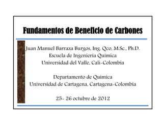 Fundamentos de Beneficio de Carbones
Juan Manuel Barraza Burgos, Ing. Qco, M.Sc., Ph.D.
Escuela de Ingeniería Química
Universidad del Valle, Cali-Colombia
Departamento de Química
Universidad de Cartagena, Cartagena-Colombia
25- 26 octubre de 2012
 