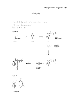 Heterocyclic Sulfur Compounds 737
Carboxin
Uses : fungicide, cereals, maize, cotton, peanuts, soyabeans
Trade names: Vitavax (Uniroyal)
Type : oxathiin, amide
Synthes is :
I
---- C ~ C ..~.. C--.
0...,--. C~ 0
I
N
O
II i i
/ c----c----c~ c--
N !II t
o aceto
acetanilide
diketene aniline
sulfuryl
S02C12 chloride
O
II t i
c---c------c---c---
N/ I II t
o
I--e-
l
I
Ott
KOH
~0-~-~'-~I I
me rcap to
ethanol
0
II I t
C - - C - - C - - C - -
N/ I Ii f
C1 o
NaOHI /~
-C-
I
,~ //
C C O
/x
C
/
carboxin
 