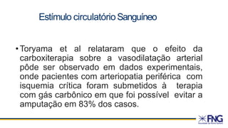 Estímulo circulatórioSanguíneo
• Toryama et al relataram que o efeito da
carboxiterapia sobre a vasodilatação arterial
pôde ser observado em dados experimentais,
onde pacientes com arteriopatia periférica com
isquemia crítica foram submetidos à terapia
com gás carbônico em que foi possível evitar a
amputação em 83% dos casos.
 