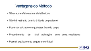 • Não causa efeito colateral sistêmicos
• Não há restrição quanto à idade do paciente
• Pode ser utilizado em qualquer área do corpo
• Procedimento de fácil aplicação, com bons resultados
• Possuir equipamento seguro e confiável
Vantagensdo Método
 