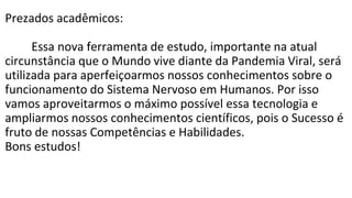 Prezados acadêmicos:
Essa nova ferramenta de estudo, importante na atual
circunstância que o Mundo vive diante da Pandemia Viral, será
utilizada para aperfeiçoarmos nossos conhecimentos sobre o
funcionamento do Sistema Nervoso em Humanos. Por isso
vamos aproveitarmos o máximo possível essa tecnologia e
ampliarmos nossos conhecimentos científicos, pois o Sucesso é
fruto de nossas Competências e Habilidades.
Bons estudos!
 